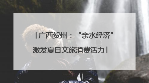 广西贺州：“亲水经济”激发夏日文旅消费活力
