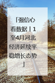 强信心 看数据丨1至4月河北经济延续平稳增长态势