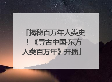 揭秘百万年人类史！《寻古中国·东方人类百万年》开播
