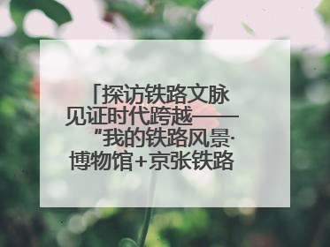 探访铁路文脉 见证时代跨越——“我的铁路风景·博物馆+京张铁路文化之旅”活动在京启动