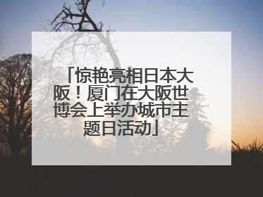 惊艳亮相日本大阪！厦门在大阪世博会上举办城市主题日活动