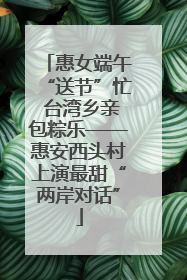 惠女端午“送节”忙 台湾乡亲包粽乐——惠安西头村上演最甜“两岸对话”