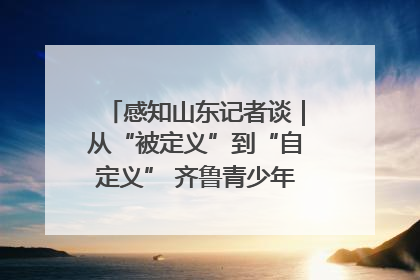 感知山东记者谈｜从“被定义”到“自定义” 齐鲁青少年书写时代新篇