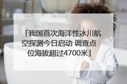 我国首次海洋性冰川航空探测今日启动 调查点位海拔超过4700米