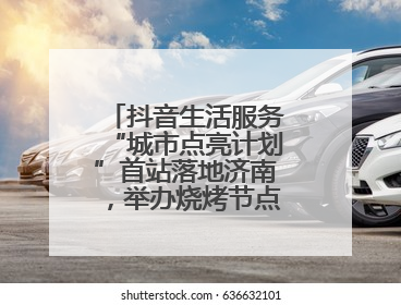 抖音生活服务“城市点亮计划”首站落地济南，举办烧烤节点亮“夜经济”