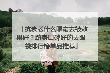抗衰老什么眼霜去皱效果好？跻身口碑好的去眼袋排行榜单品推荐