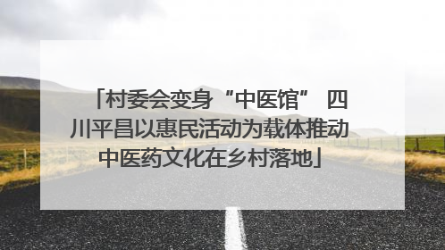 村委会变身“中医馆” 四川平昌以惠民活动为载体推动中医药文化在乡村落地