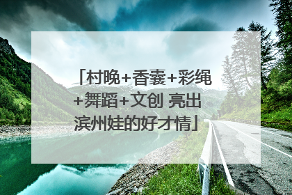 村晚+香囊+彩绳+舞蹈+文创 亮出滨州娃的好才情