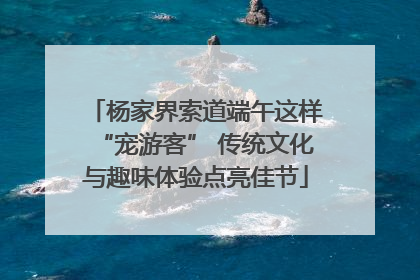 杨家界索道端午这样“宠游客” 传统文化与趣味体验点亮佳节