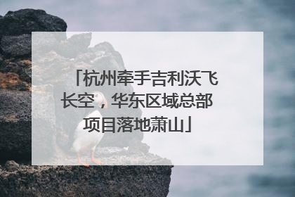杭州牵手吉利沃飞长空，华东区域总部项目落地萧山