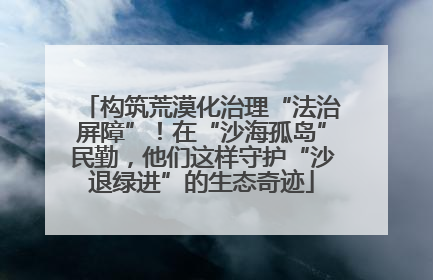 构筑荒漠化治理“法治屏障”！在“沙海孤岛”民勤，他们这样守护“沙退绿进”的生态奇迹