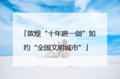 敦煌“十年磨一剑”如约“全国文明城市”