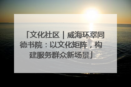 文化社区｜威海环翠同德书院：以文化矩阵，构建服务群众新场景