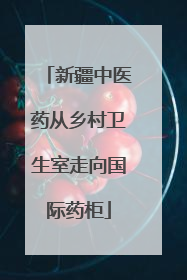 新疆中医药从乡村卫生室走向国际药柜