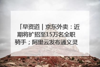 早资道｜京东外卖：近期将扩招至15万名全职骑手；阿里云发布通义灵码AI IDE