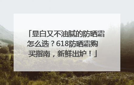 显白又不油腻的防晒霜怎么选？618防晒霜购买指南，新鲜出炉！