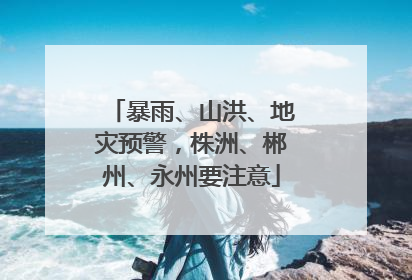暴雨、山洪、地灾预警，株洲、郴州、永州要注意