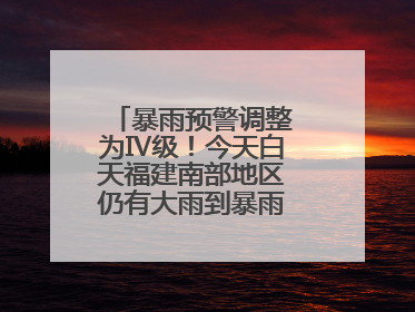 暴雨预警调整为Ⅳ级！今天白天福建南部地区仍有大雨到暴雨，注意防范