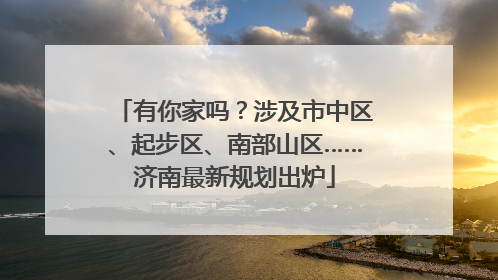 有你家吗？涉及市中区、起步区、南部山区……济南最新规划出炉