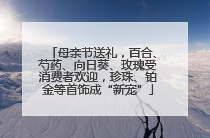 母亲节送礼，百合、芍药、向日葵、玫瑰受消费者欢迎，珍珠、铂金等首饰成“新宠”