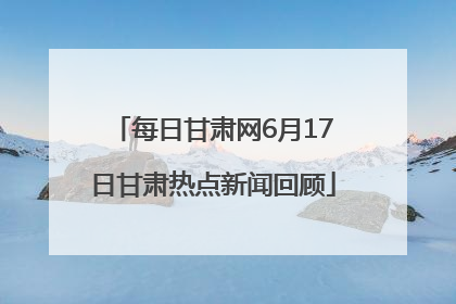 每日甘肃网6月17日甘肃热点新闻回顾