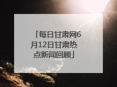 每日甘肃网6月12日甘肃热点新闻回顾