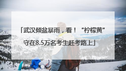 武汉倾盆暴雨，看！“柠檬黄”守在8.5万名考生赶考路上