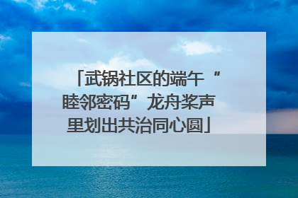 武锅社区的端午“睦邻密码”龙舟桨声里划出共治同心圆
