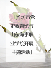 潍坊市党史教育馆与山东海事职业学院开展主题活动