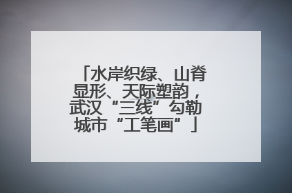 水岸织绿、山脊显形、天际塑韵，武汉“三线”勾勒城市“工笔画”