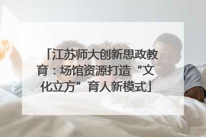 江苏师大创新思政教育：场馆资源打造“文化立方”育人新模式