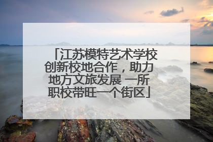 江苏模特艺术学校创新校地合作，助力地方文旅发展 一所职校带旺一个街区