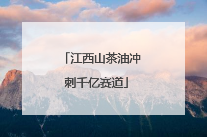 江西山茶油冲刺千亿赛道