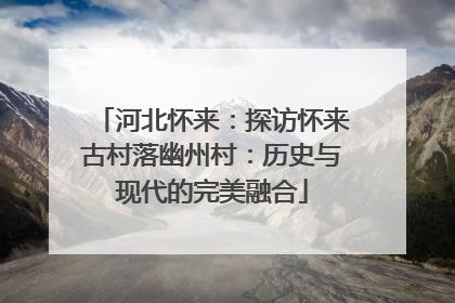 河北怀来：探访怀来古村落幽州村：历史与现代的完美融合
