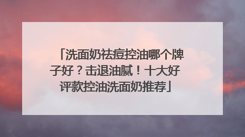 洗面奶祛痘控油哪个牌子好？击退油腻！十大好评款控油洗面奶推荐