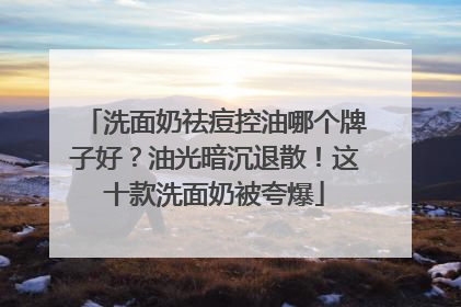 洗面奶祛痘控油哪个牌子好？油光暗沉退散！这十款洗面奶被夸爆