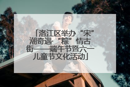 洛江区举办“宋”潮奇遇·“粽”情古街——端午节暨六一儿童节文化活动