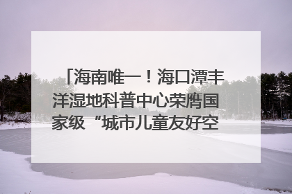 海南唯一！海口潭丰洋湿地科普中心荣膺国家级“城市儿童友好空间建设园区”称号