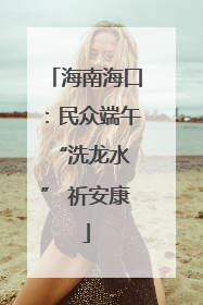 海南海口：民众端午 “洗龙水” 祈安康