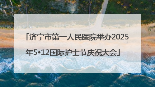 济宁市第一人民医院举办2025年5•12国际护士节庆祝大会