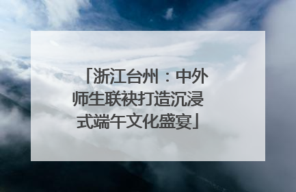 浙江台州：中外师生联袂打造沉浸式端午文化盛宴