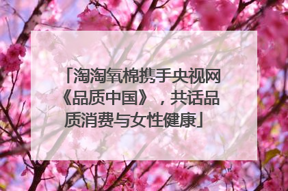 淘淘氧棉携手央视网《品质中国》，共话品质消费与女性健康