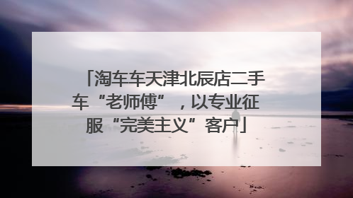 淘车车天津北辰店二手车“老师傅”，以专业征服“完美主义”客户