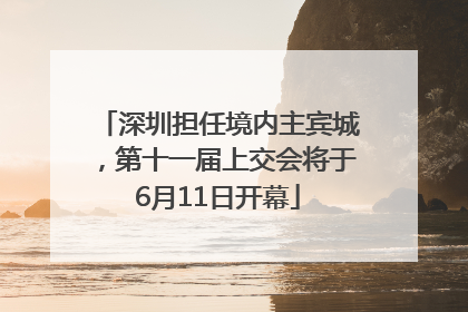 深圳担任境内主宾城，第十一届上交会将于6月11日开幕
