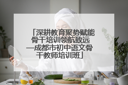 深耕教育聚势赋能 骨干培训领航致远—成都市初中语文骨干教师培训班
