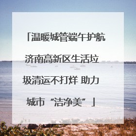 温暖城管端午护航 济南高新区生活垃圾清运不打烊 助力城市“洁净美”
