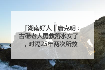 湖南好人｜唐克明：古稀老人勇救落水女子，时隔25年两次所救竟是同一人！