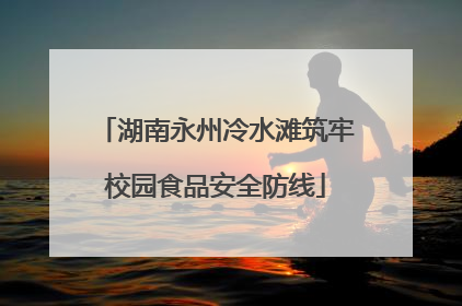 湖南永州冷水滩筑牢校园食品安全防线