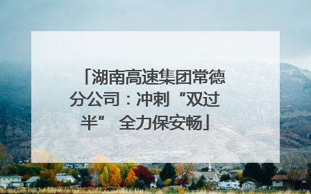 湖南高速集团常德分公司：冲刺“双过半” 全力保安畅