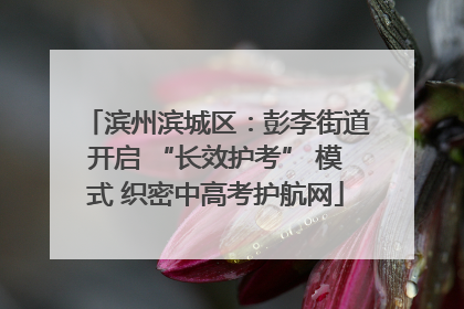 滨州滨城区：彭李街道开启 “长效护考” 模式 织密中高考护航网